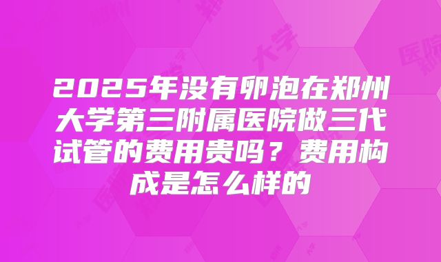 2025年没有卵泡在郑州大学第三附属医院做三代试管的费用贵吗?费用构成是怎么样的