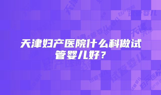 天津妇产医院什么科做试管婴儿好？