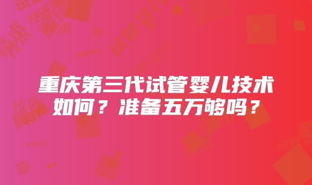 重庆第三代试管婴儿技术如何?准备五万够吗?