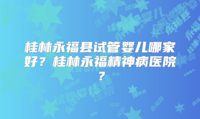 桂林永福县试管婴儿哪家好?桂林永福精神病医院?