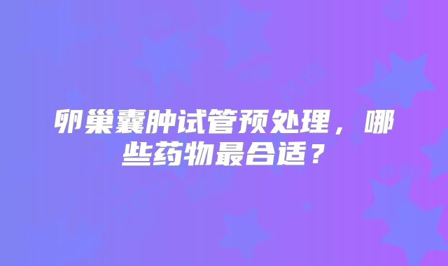 卵巢囊肿试管预处理，哪些药物最合适？