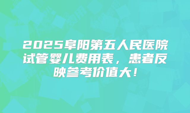 2025阜阳第五人民医院试管婴儿费用表，患者反映参考价值大！