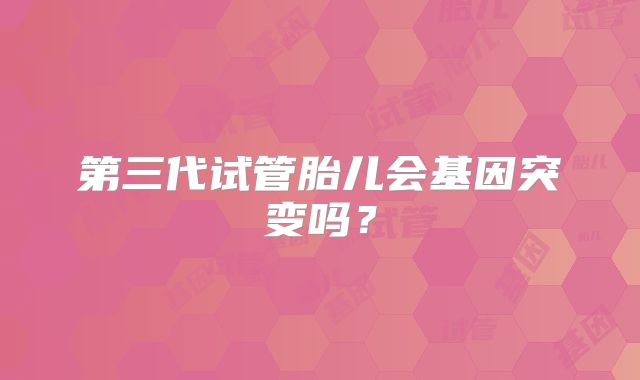 第三代试管胎儿会基因突变吗？