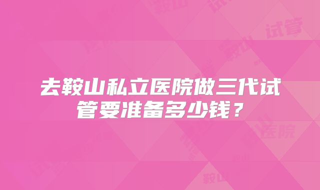 去鞍山私立医院做三代试管要准备多少钱？