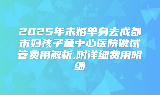 2025年未婚单身去成都市妇孩子童中心医院做试管费用解析,附详细费用明细