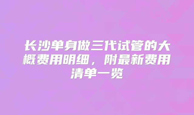 长沙单身做三代试管的大概费用明细,附最新费用清单一览