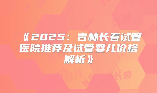 《2025：吉林长春试管医院推荐及试管婴儿价格解析》