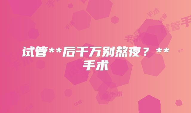 试管**后千万别熬夜？**手术