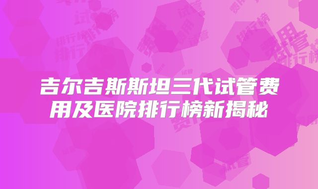 吉尔吉斯斯坦三代试管费用及医院排行榜新揭秘