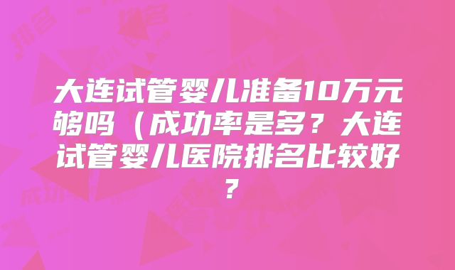 大连试管婴儿准备10万元够吗（成功率是多？大连试管婴儿医院排名比较好？