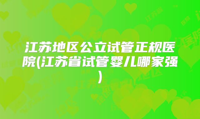 江苏地区公立试管正规医院(江苏省试管婴儿哪家强)