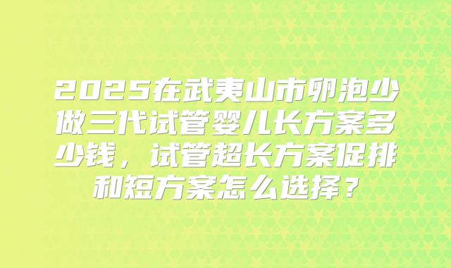 2025在武夷山市卵泡少做三代试管婴儿长方案多少钱,试管超长方案促排和短方案怎么选择?