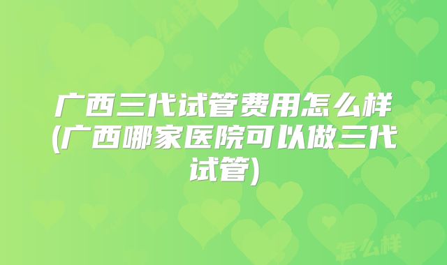 广西三代试管费用怎么样(广西哪家医院可以做三代试管)