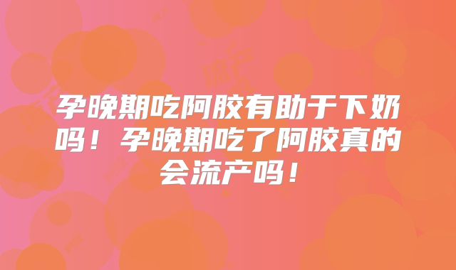 孕晚期吃阿胶有助于下奶吗！孕晚期吃了阿胶真的会流产吗！