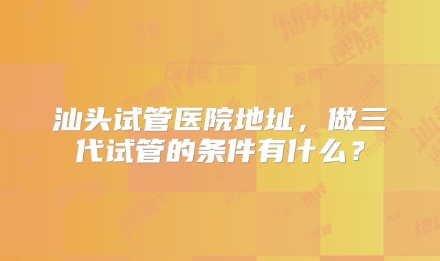 汕头试管医院地址,做三代试管的条件有什么?