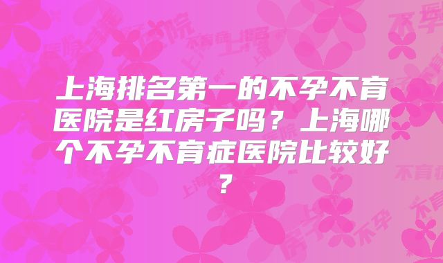 上海排名第一的不孕不育医院是红房子吗？上海哪个不孕不育症医院比较好？