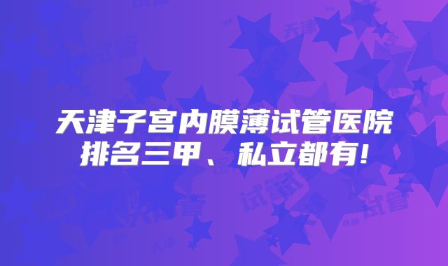 天津子宫内膜薄试管医院排名三甲、私立都有!