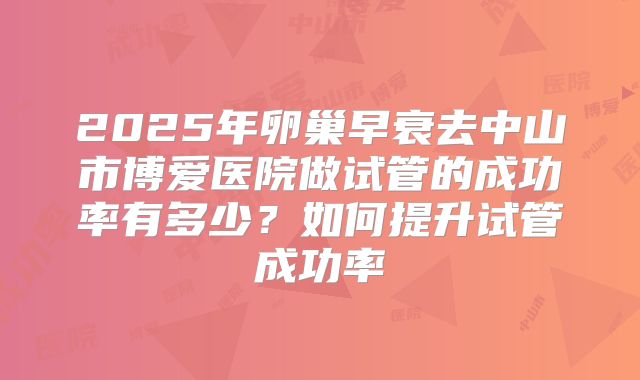 2025年卵巢早衰去中山市博爱医院做试管的成功率有多少？如何提升试管成功率