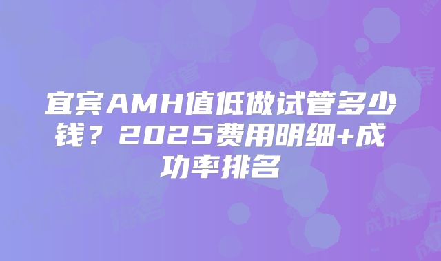 宜宾AMH值低做试管多少钱？2025费用明细+成功率排名
