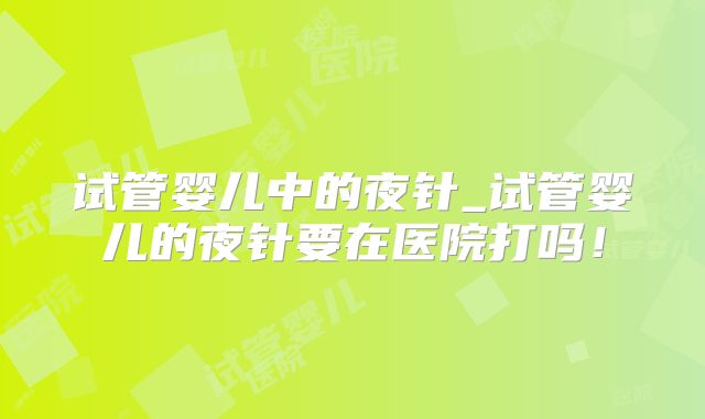 试管婴儿中的夜针_试管婴儿的夜针要在医院打吗!