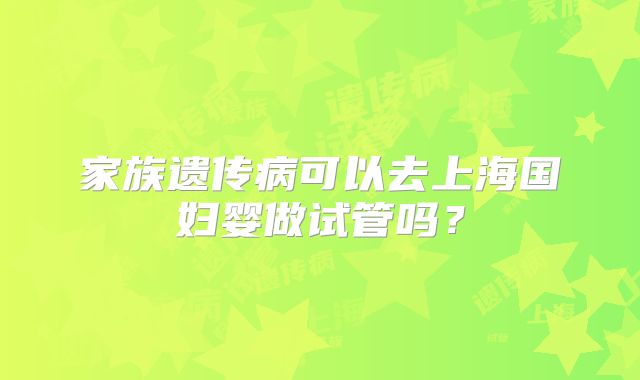家族遗传病可以去上海国妇婴做试管吗？