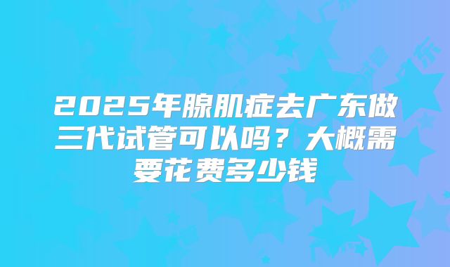 2025年腺肌症去广东做三代试管可以吗?大概需要花费多少钱