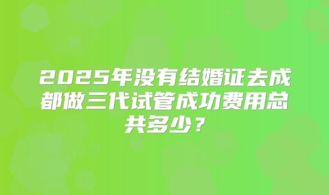 2025年没有结婚证去成都做三代试管成功费用总共多少?