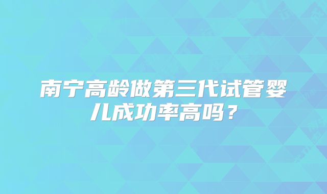 南宁高龄做第三代试管婴儿成功率高吗？