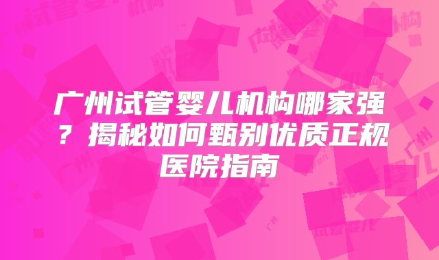 广州试管婴儿机构哪家强？揭秘如何甄别优质正规医院指南