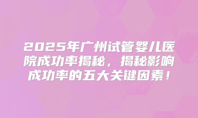 2025年广州试管婴儿医院成功率揭秘，揭秘影响成功率的五大关键因素！