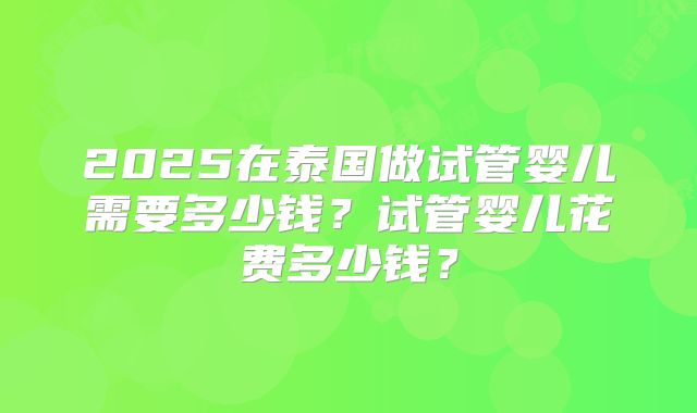 2025在泰国做试管婴儿需要多少钱？试管婴儿花费多少钱？
