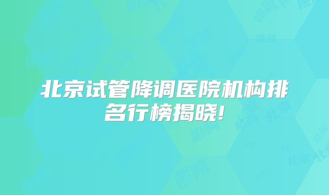 北京试管降调医院机构排名行榜揭晓!