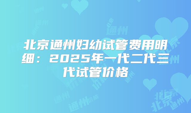 北京通州妇幼试管费用明细：2025年一代二代三代试管价格