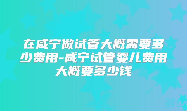 在咸宁做试管大概需要多少费用-咸宁试管婴儿费用大概要多少钱
