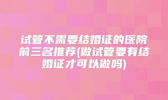 试管不需要结婚证的医院前三名推荐(做试管要有结婚证才可以做吗)
