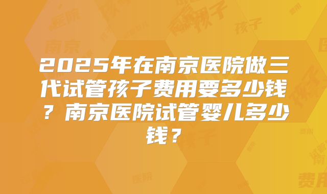 2025年在南京医院做三代试管孩子费用要多少钱?南京医院试管婴儿多少钱?