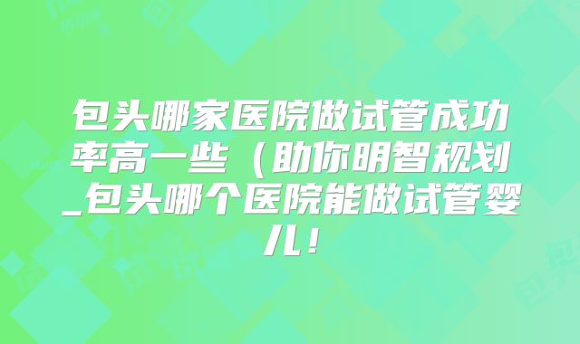 包头哪家医院做试管成功率高一些（助你明智规划_包头哪个医院能做试管婴儿！