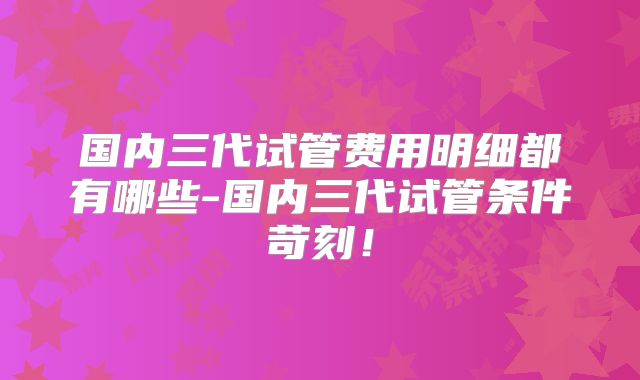 国内三代试管费用明细都有哪些-国内三代试管条件苛刻！