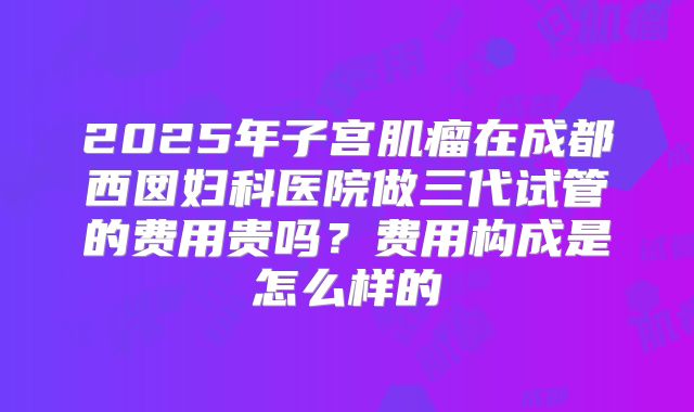 2025年子宫肌瘤在成都西囡妇科医院做三代试管的费用贵吗?费用构成是怎么样的