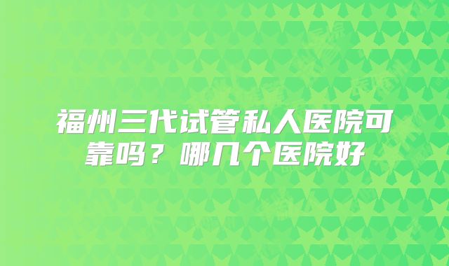 福州三代试管私人医院可靠吗？哪几个医院好