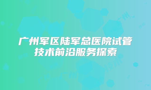 广州军区陆军总医院试管技术前沿服务探索