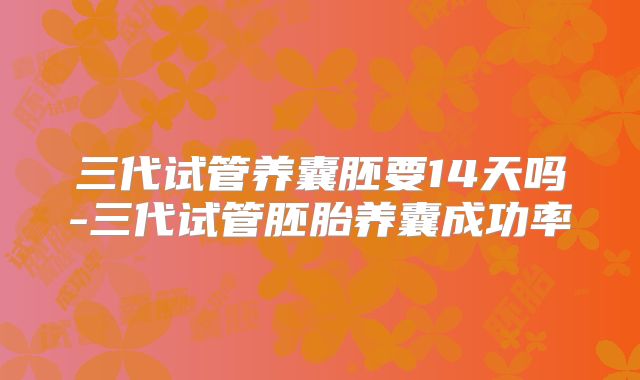 三代试管养囊胚要14天吗-三代试管胚胎养囊成功率