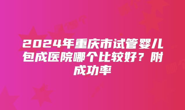 2024年重庆市试管婴儿包成医院哪个比较好？附成功率