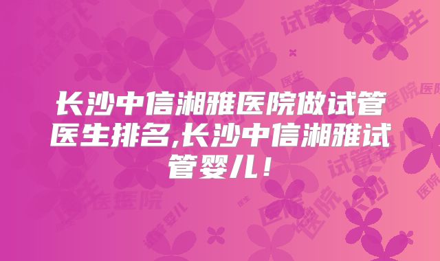 长沙中信湘雅医院做试管医生排名,长沙中信湘雅试管婴儿！