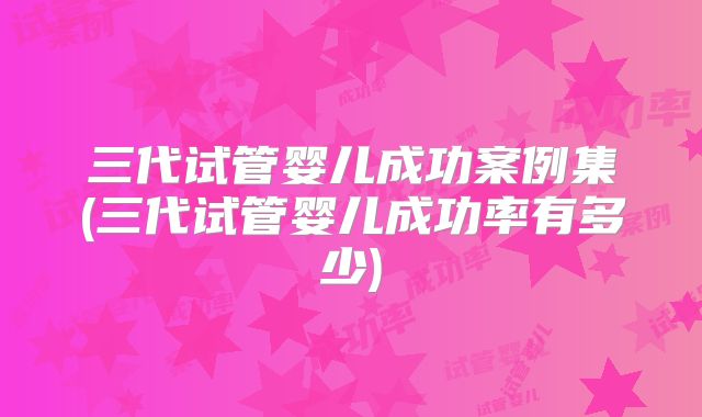 三代试管婴儿成功案例集(三代试管婴儿成功率有多少)