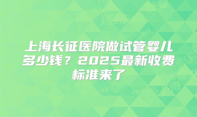 上海长征医院做试管婴儿多少钱？2025最新收费标准来了