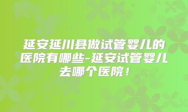 延安延川县做试管婴儿的医院有哪些-延安试管婴儿去哪个医院！