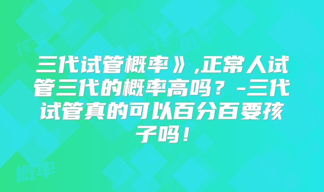 三代试管概率》,正常人试管三代的概率高吗？-三代试管真的可以百分百要孩子吗！