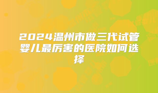 2024温州市做三代试管婴儿最厉害的医院如何选择