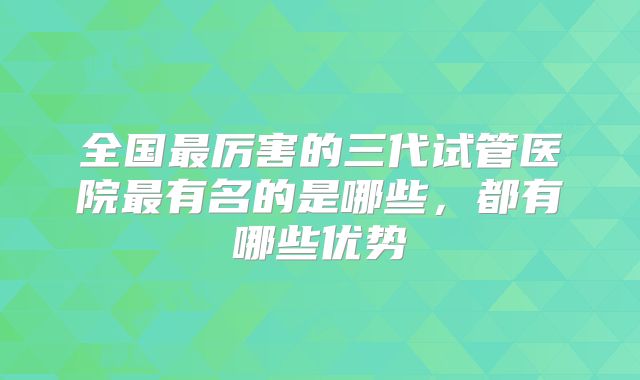全国最厉害的三代试管医院最有名的是哪些，都有哪些优势